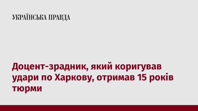 Доцент, що зраджував і допомагав координувати удари по Харкову, був засуджений до 15 років позбавлення волі.